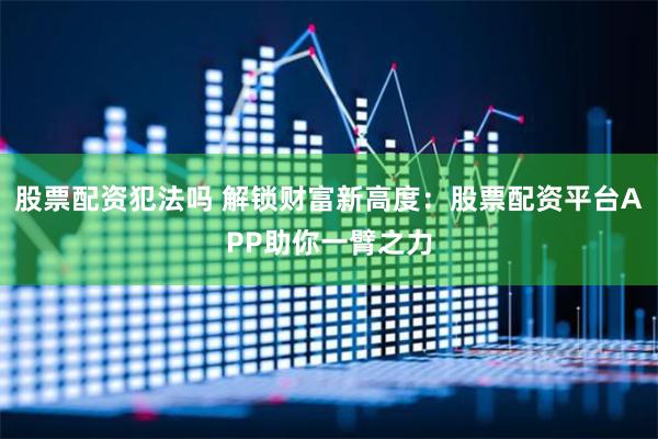 股票配资犯法吗 解锁财富新高度：股票配资平台APP助你一臂之力