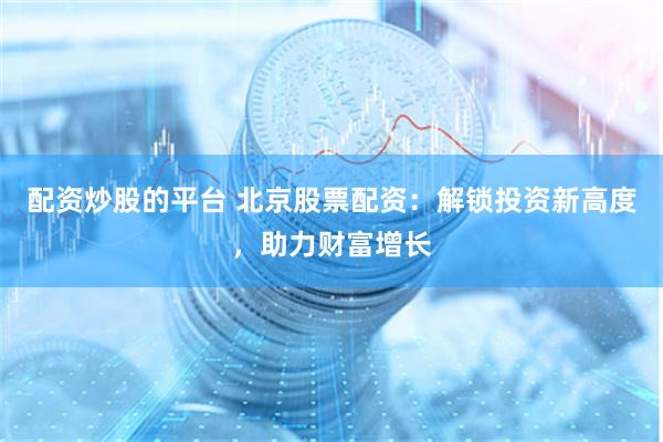 配资炒股的平台 北京股票配资：解锁投资新高度，助力财富增长