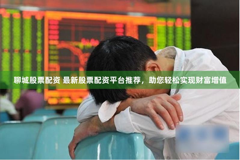 聊城股票配资 最新股票配资平台推荐，助您轻松实现财富增值