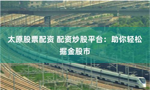 太原股票配资 配资炒股平台：助你轻松掘金股市