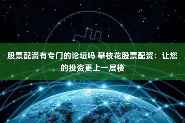 股票配资有专门的论坛吗 攀枝花股票配资：让您的投资更上一层楼