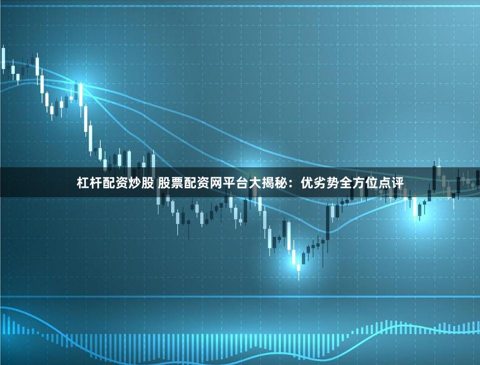 杠杆配资炒股 股票配资网平台大揭秘：优劣势全方位点评