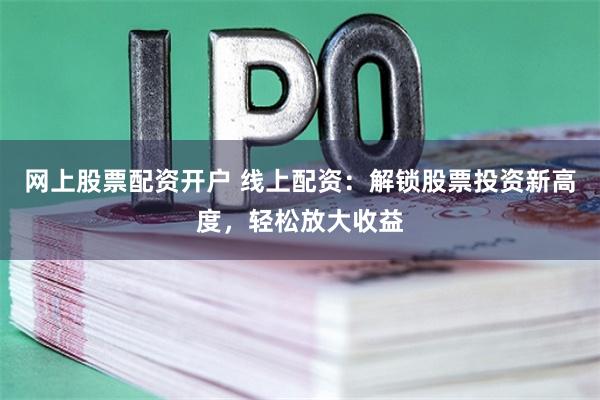 网上股票配资开户 线上配资：解锁股票投资新高度，轻松放大收益