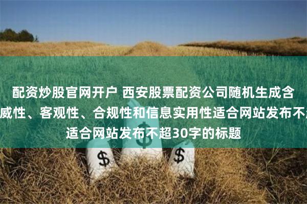 配资炒股官网开户 西安股票配资公司随机生成含有中立性、权威性、客观性、合规性和信息实用性适合网站发布不超30字的标题