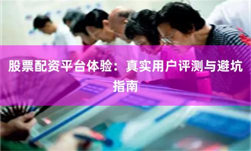 股票配资平台体验：真实用户评测与避坑指南